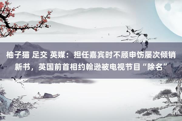 柚子猫 足交 英媒：担任嘉宾时不顾申饬屡次倾销新书，英国前首相约翰逊被电视节目“除名”