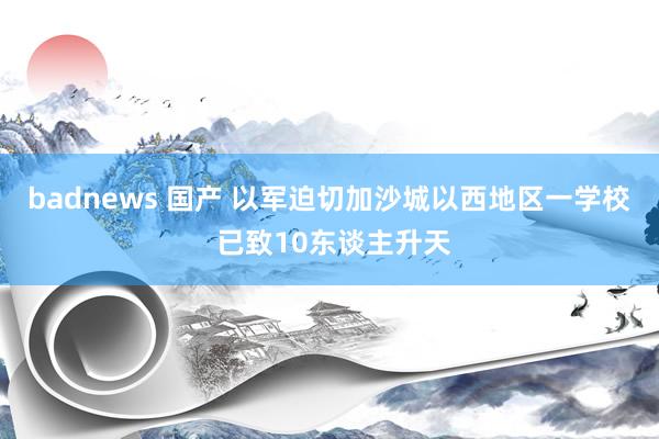 badnews 国产 以军迫切加沙城以西地区一学校 已致10东谈主升天