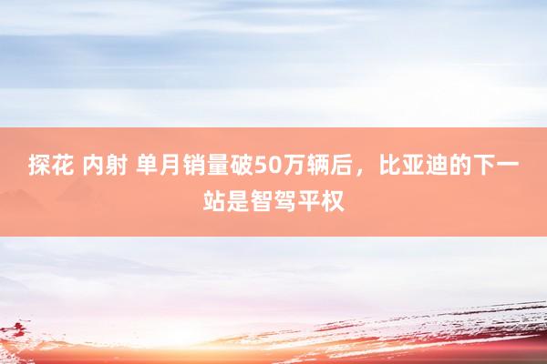 探花 内射 单月销量破50万辆后，比亚迪的下一站是智驾平权