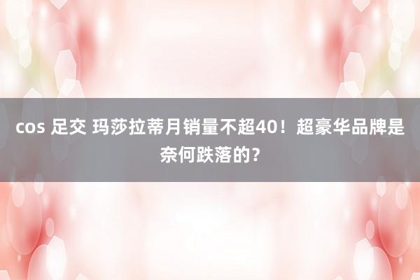 cos 足交 玛莎拉蒂月销量不超40！超豪华品牌是奈何跌落的？