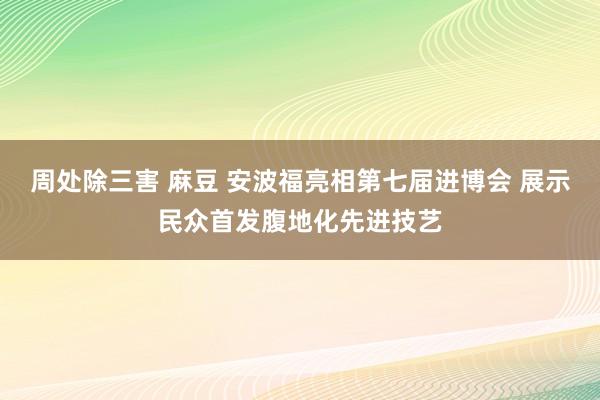 周处除三害 麻豆 安波福亮相第七届进博会 展示民众首发腹地化先进技艺