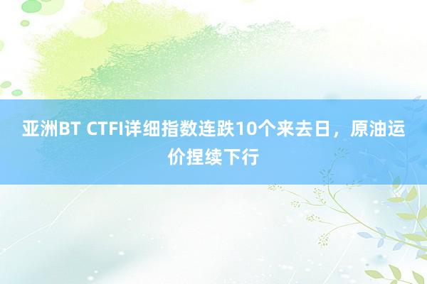 亚洲BT CTFI详细指数连跌10个来去日，原油运价捏续下行