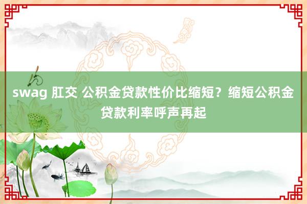 swag 肛交 公积金贷款性价比缩短？缩短公积金贷款利率呼声再起