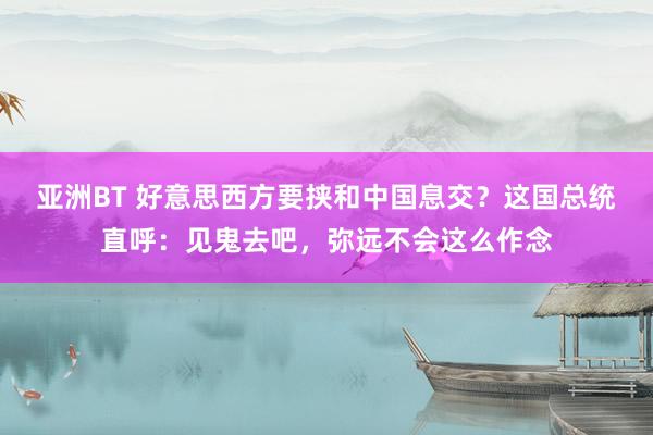 亚洲BT 好意思西方要挟和中国息交？这国总统直呼：见鬼去吧，弥远不会这么作念