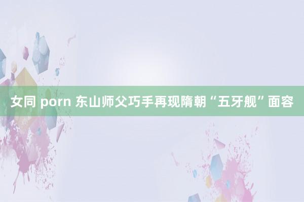 女同 porn 东山师父巧手再现隋朝“五牙舰”面容