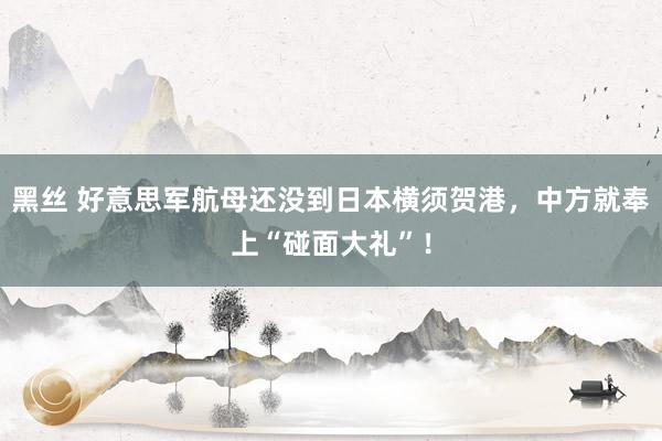 黑丝 好意思军航母还没到日本横须贺港,中方就奉上“碰面大礼”!