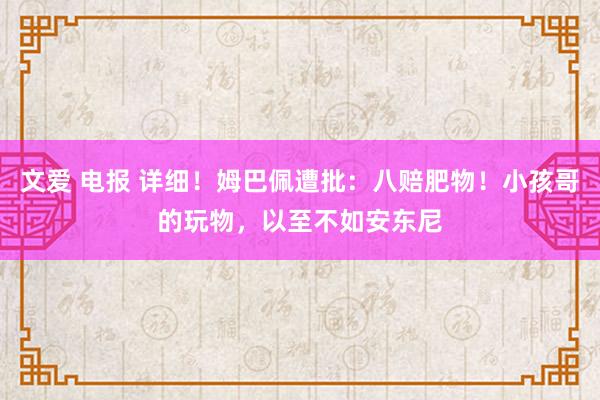 文爱 电报 详细！姆巴佩遭批：八赔肥物！小孩哥的玩物，以至不如安东尼
