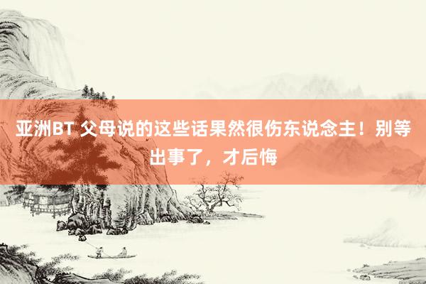亚洲BT 父母说的这些话果然很伤东说念主！别等出事了，才后悔