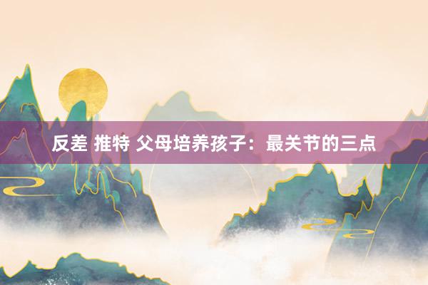 反差 推特 父母培养孩子：最关节的三点