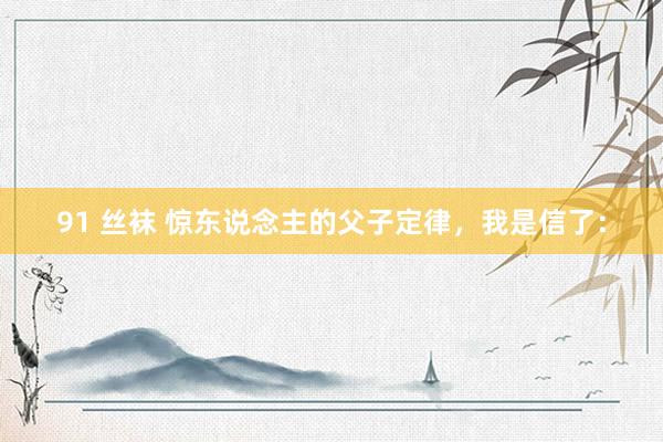 91 丝袜 惊东说念主的父子定律，我是信了：