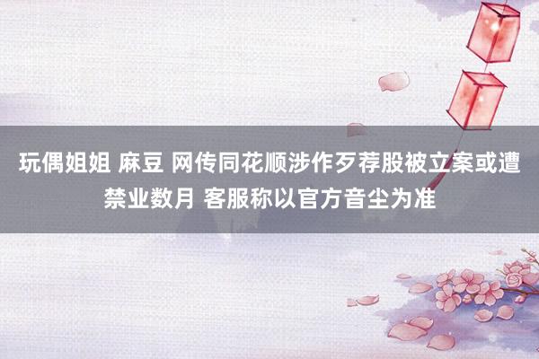 玩偶姐姐 麻豆 网传同花顺涉作歹荐股被立案或遭禁业数月 客服称以官方音尘为准