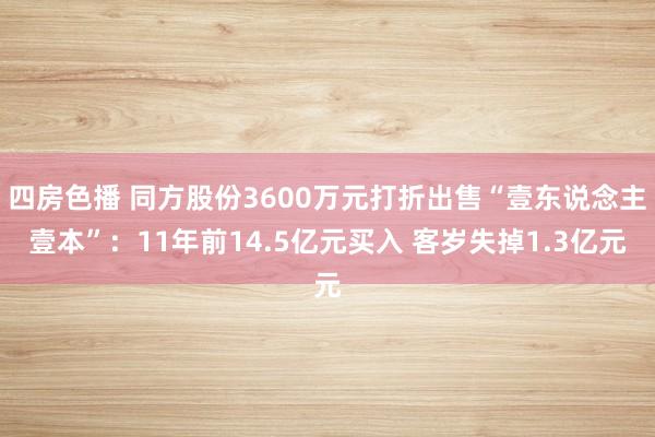 四房色播 同方股份3600万元打折出售“壹东说念主壹本”：11年前14.5亿元买入 客岁失掉1.3亿元
