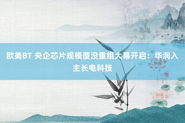 欧美BT 央企芯片规模覆没重组大幕开启：华润入主长电科技