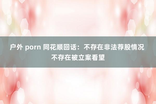 户外 porn 同花顺回话：不存在非法荐股情况 不存在被立案看望