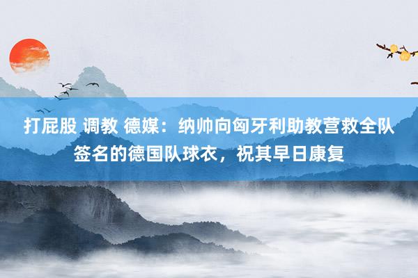 打屁股 调教 德媒：纳帅向匈牙利助教营救全队签名的德国队球衣，祝其早日康复