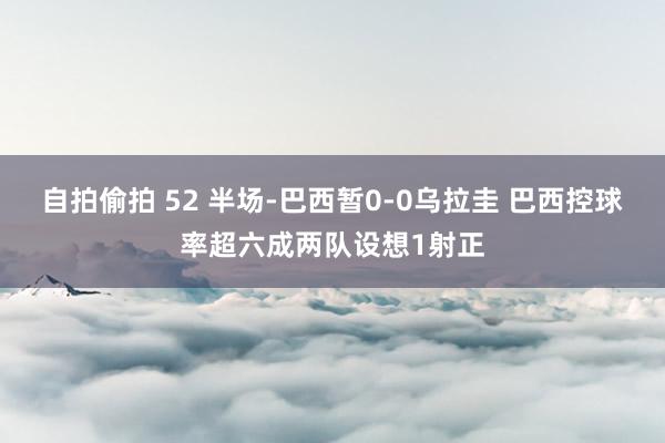 自拍偷拍 52 半场-巴西暂0-0乌拉圭 巴西控球率超六成两队设想1射正