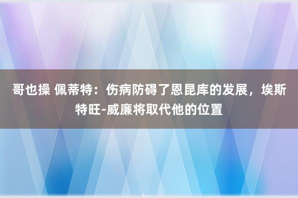 哥也操 佩蒂特：伤病防碍了恩昆库的发展，埃斯特旺-威廉将取代他的位置