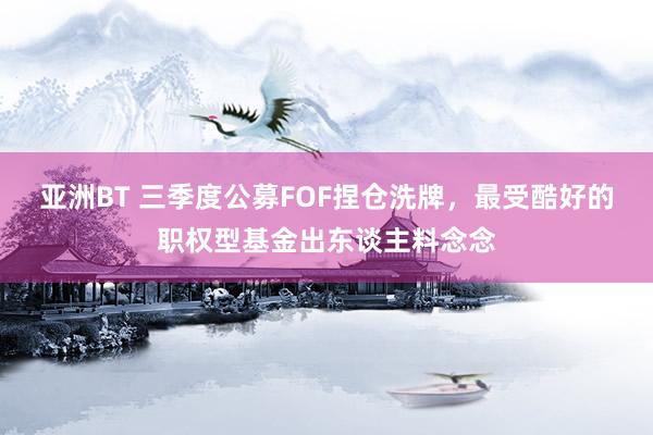 亚洲BT 三季度公募FOF捏仓洗牌，最受酷好的职权型基金出东谈主料念念