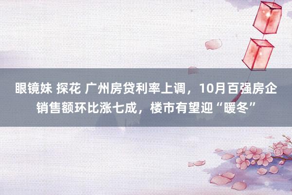 眼镜妹 探花 广州房贷利率上调，10月百强房企销售额环比涨七成，楼市有望迎“暖冬”