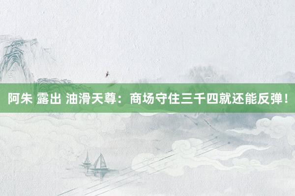 阿朱 露出 油滑天尊：商场守住三千四就还能反弹！