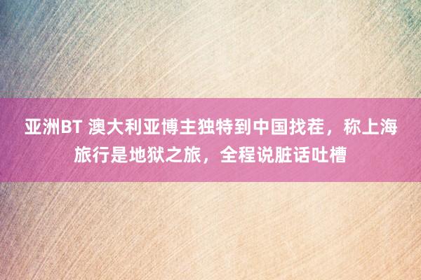 亚洲BT 澳大利亚博主独特到中国找茬，称上海旅行是地狱之旅，全程说脏话吐槽