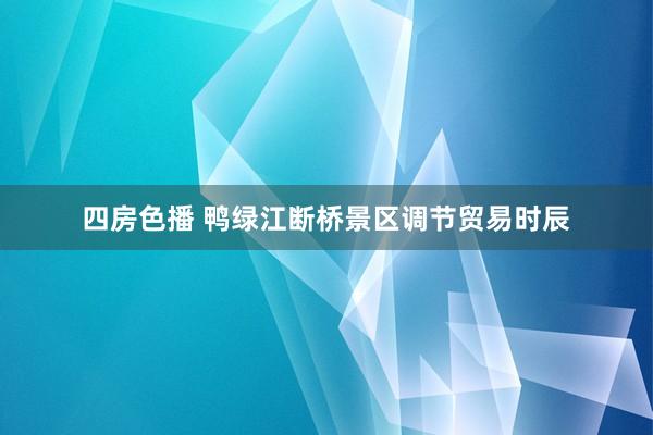 四房色播 鸭绿江断桥景区调节贸易时辰