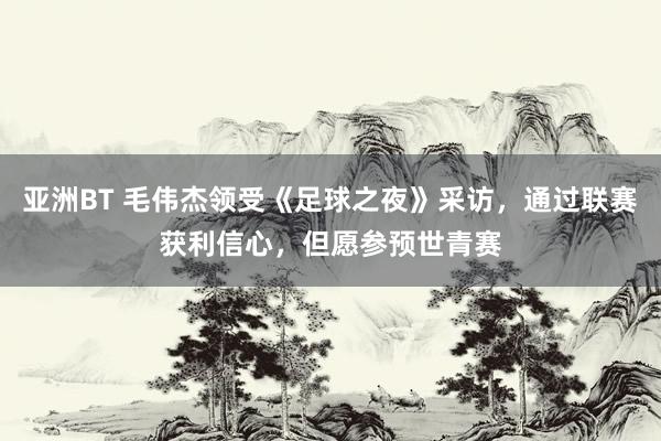 亚洲BT 毛伟杰领受《足球之夜》采访，通过联赛获利信心，但愿参预世青赛