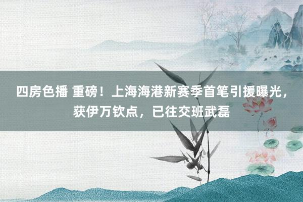 四房色播 重磅！上海海港新赛季首笔引援曝光，获伊万钦点，已往交班武磊