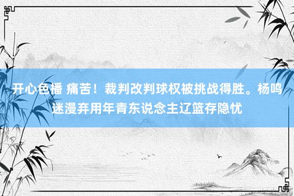开心色播 痛苦！裁判改判球权被挑战得胜。杨鸣迷漫弃用年青东说念主辽篮存隐忧