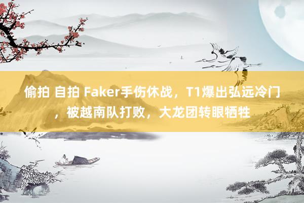 偷拍 自拍 Faker手伤休战，T1爆出弘远冷门，被越南队打败，大龙团转眼牺牲