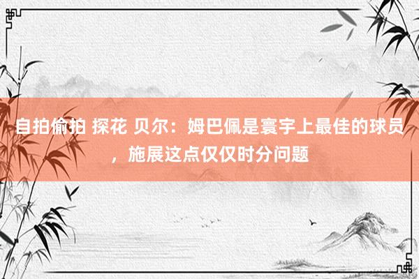 自拍偷拍 探花 贝尔：姆巴佩是寰宇上最佳的球员，施展这点仅仅时分问题