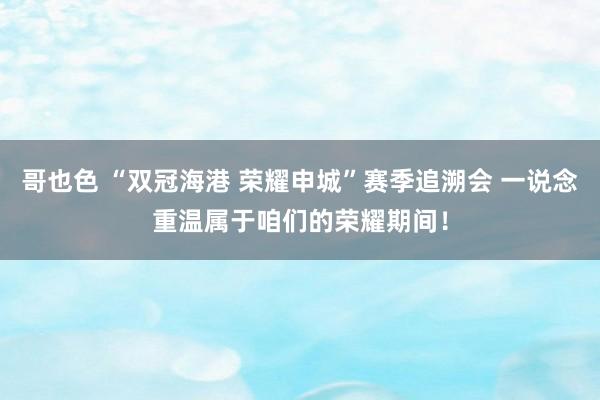 哥也色 “双冠海港 荣耀申城”赛季追溯会 一说念重温属于咱们的荣耀期间！