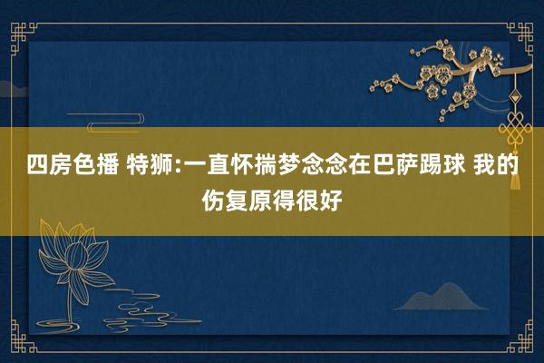 四房色播 特狮:一直怀揣梦念念在巴萨踢球 我的伤复原得很好