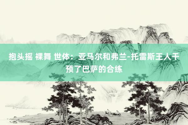 抱头摇 裸舞 世体：亚马尔和弗兰-托雷斯王人干预了巴萨的合练