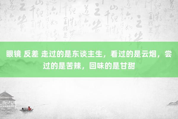 眼镜 反差 走过的是东谈主生，看过的是云烟，尝过的是苦辣，回味的是甘甜