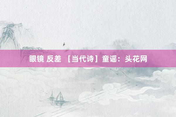 眼镜 反差 ［当代诗］童谣：头花网