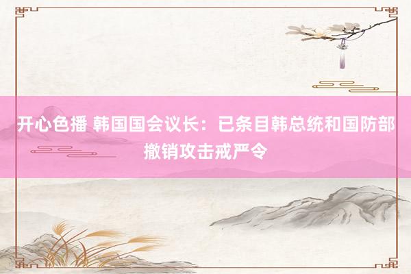 开心色播 韩国国会议长：已条目韩总统和国防部撤销攻击戒严令