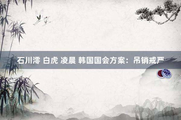 石川澪 白虎 凌晨 韩国国会方案：吊销戒严