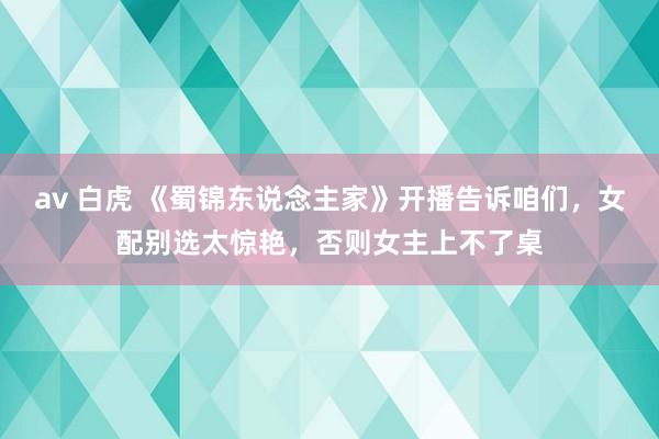 av 白虎 《蜀锦东说念主家》开播告诉咱们，女配别选太惊艳，否则女主上不了桌