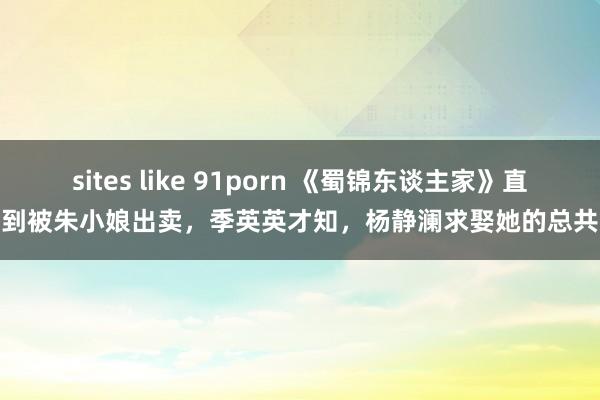 sites like 91porn 《蜀锦东谈主家》直到被朱小娘出卖，季英英才知，杨静澜求娶她的总共