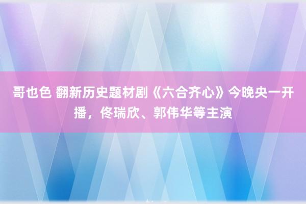 哥也色 翻新历史题材剧《六合齐心》今晚央一开播，佟瑞欣、郭伟华等主演
