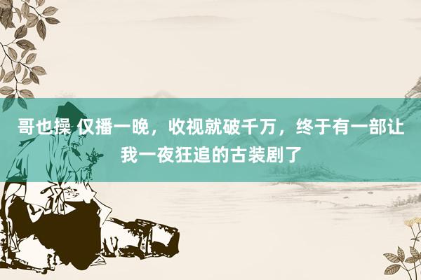 哥也操 仅播一晚，收视就破千万，终于有一部让我一夜狂追的古装剧了