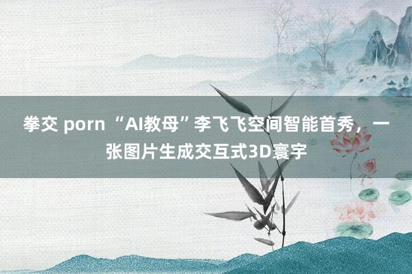 拳交 porn “AI教母”李飞飞空间智能首秀，一张图片生成交互式3D寰宇