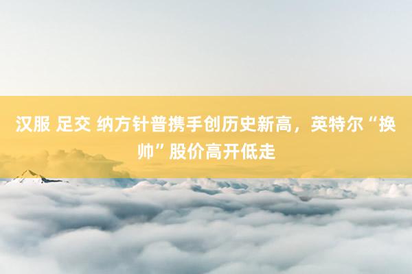 汉服 足交 纳方针普携手创历史新高，英特尔“换帅”股价高开低走