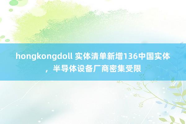 hongkongdoll 实体清单新增136中国实体，半导体设备厂商密集受限