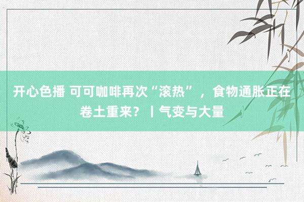 开心色播 可可咖啡再次“滚热” ，食物通胀正在卷土重来？丨气变与大量