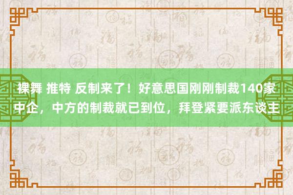 裸舞 推特 反制来了！好意思国刚刚制裁140家中企，中方的制裁就已到位，拜登紧要派东谈主