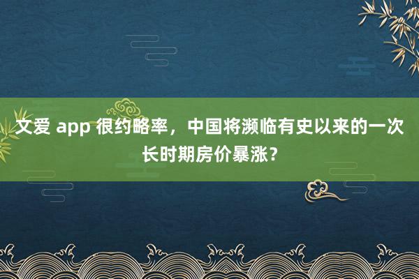 文爱 app 很约略率，中国将濒临有史以来的一次长时期房价暴涨？