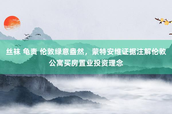 丝袜 龟责 伦敦绿意盎然，蒙特安维证据注解伦敦公寓买房置业投资理念