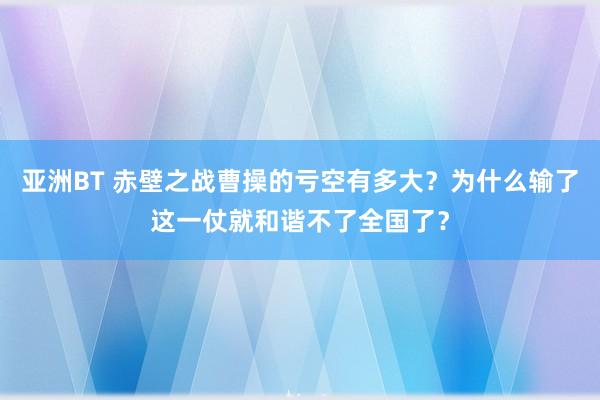 亚洲BT 赤壁之战曹操的亏空有多大？为什么输了这一仗就和谐不了全国了？